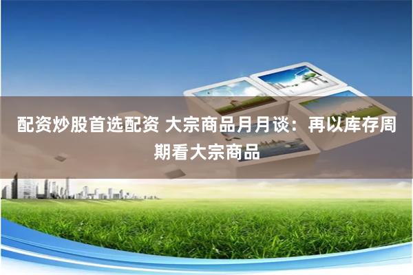 配资炒股首选配资 大宗商品月月谈：再以库存周期看大宗商品