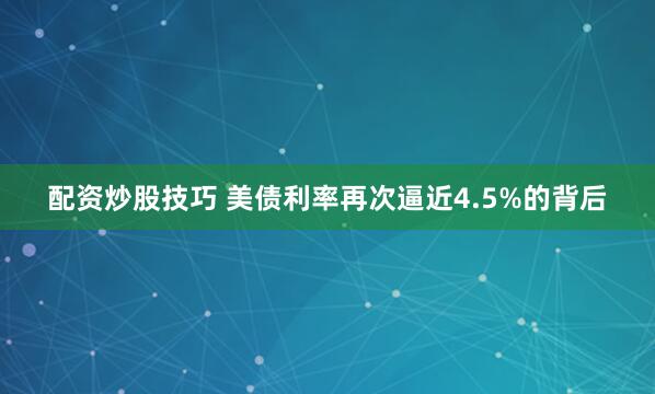 配资炒股技巧 美债利率再次逼近4.5%的背后